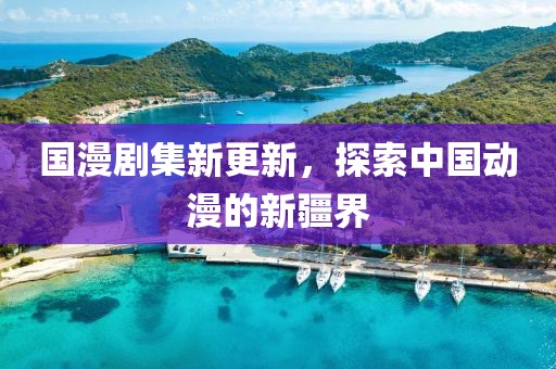 國漫劇集新更新，探索中國動漫的新疆界