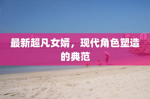 最新超凡女婿，現(xiàn)代角色塑造的典范