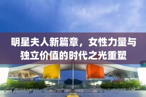 明星夫人新篇章，女性力量與獨立價值的時代之光重塑