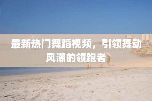 最新熱門舞蹈視頻，引領(lǐng)舞動風(fēng)潮的領(lǐng)跑者