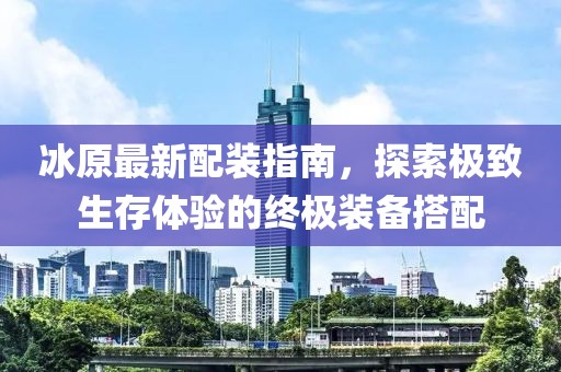 冰原最新配裝指南，探索極致生存體驗的終極裝備搭配