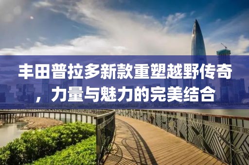 豐田普拉多新款重塑越野傳奇，力量與魅力的完美結(jié)合