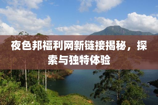 夜色邦福利網(wǎng)新鏈接揭秘，探索與獨(dú)特體驗(yàn)