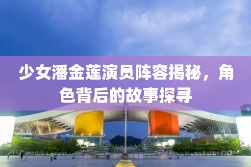 少女潘金蓮演員陣容揭秘，角色背后的故事探尋