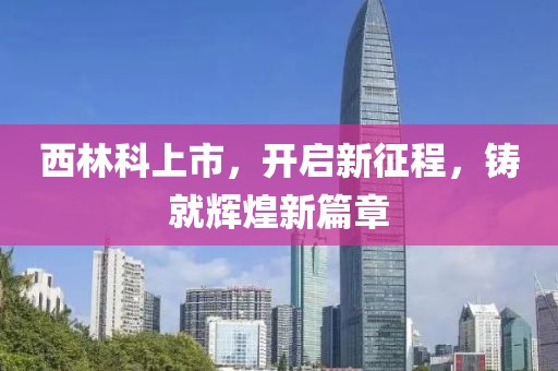 西林科上市，開啟新征程，鑄就輝煌新篇章
