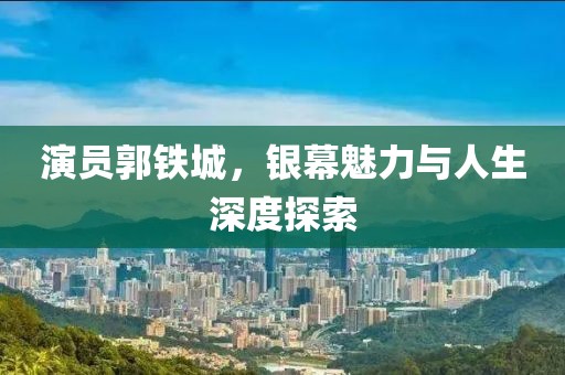 演員郭鐵城，銀幕魅力與人生深度探索