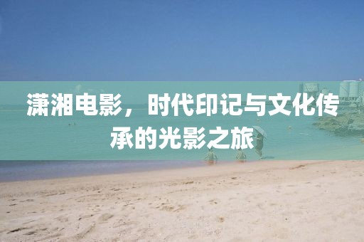 瀟湘電影，時(shí)代印記與文化傳承的光影之旅