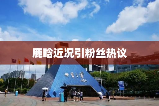 鹿晗近況引粉絲熱議