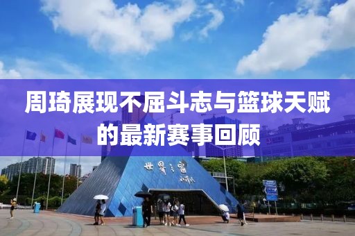 周琦展現(xiàn)不屈斗志與籃球天賦的最新賽事回顧