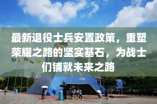 最新退役士兵安置政策，重塑榮耀之路的堅(jiān)實(shí)基石，為戰(zhàn)士們鋪就未來(lái)之路