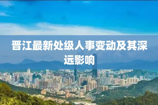 晉江最新處級(jí)人事變動(dòng)及其深遠(yuǎn)影響