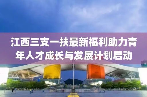 江西三支一扶最新福利助力青年人才成長與發(fā)展計劃啟動