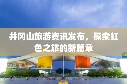 井岡山旅游資訊發(fā)布，探索紅色之旅的新篇章