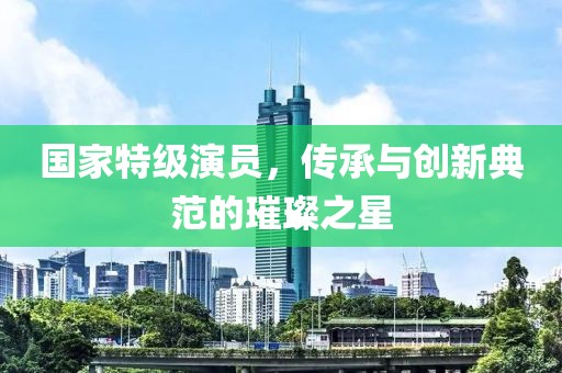 國(guó)家特級(jí)演員，傳承與創(chuàng)新典范的璀璨之星