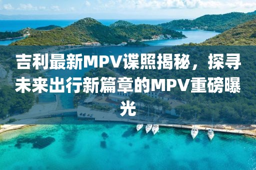 吉利最新MPV諜照揭秘，探尋未來出行新篇章的MPV重磅曝光