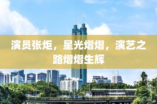 演員張炬，星光熠熠，演藝之路熠熠生輝