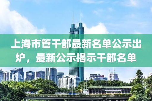 上海市管干部最新名單公示出爐，最新公示揭示干部名單