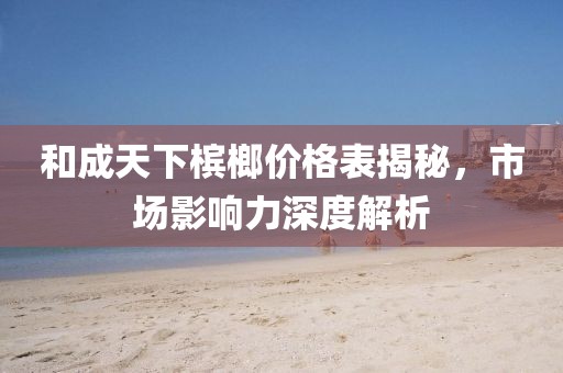 和成天下檳榔價(jià)格表揭秘，市場(chǎng)影響力深度解析