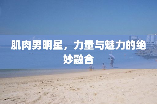 肌肉男明星，力量與魅力的絕妙融合