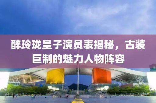醉玲瓏皇子演員表揭秘，古裝巨制的魅力人物陣容