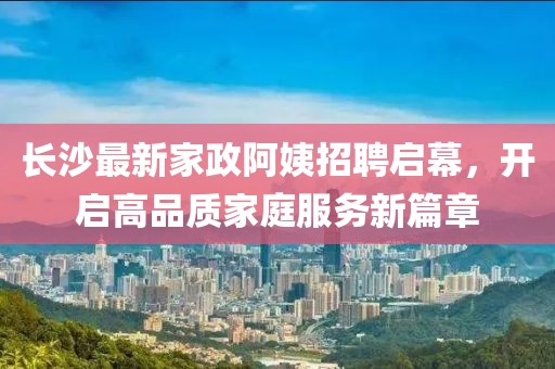長沙最新家政阿姨招聘啟幕，開啟高品質家庭服務新篇章