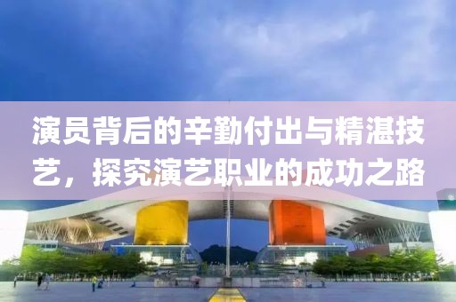演員背后的辛勤付出與精湛技藝，探究演藝職業(yè)的成功之路