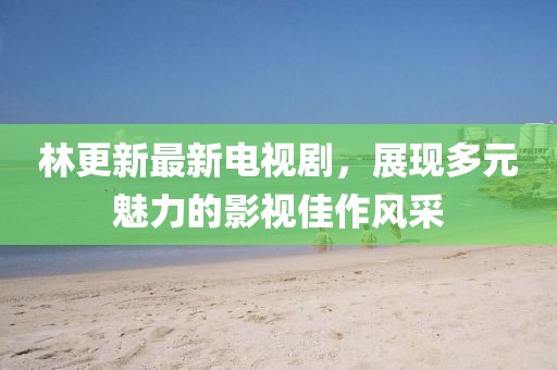 林更新最新電視劇，展現(xiàn)多元魅力的影視佳作風采