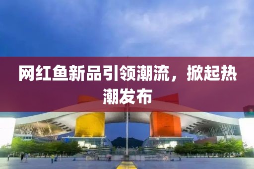 網(wǎng)紅魚新品引領(lǐng)潮流，掀起熱潮發(fā)布