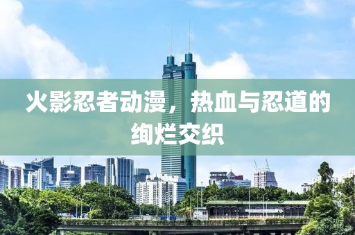 火影忍者動漫，熱血與忍道的絢爛交織