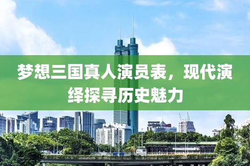 夢想三國真人演員表，現(xiàn)代演繹探尋歷史魅力