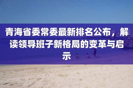 青海省委常委最新排名公布，解讀領導班子新格局的變革與啟示