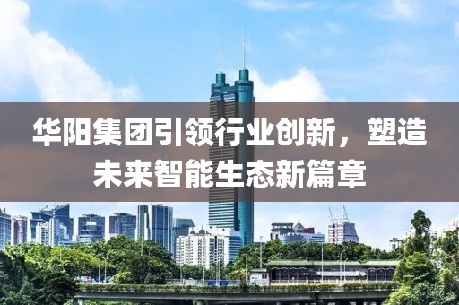 華陽集團(tuán)引領(lǐng)行業(yè)創(chuàng)新，塑造未來智能生態(tài)新篇章