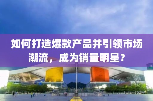如何打造爆款產品并引領市場潮流，成為銷量明星？