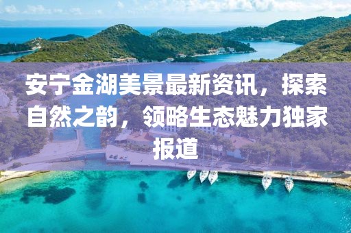 安寧金湖美景最新資訊，探索自然之韻，領(lǐng)略生態(tài)魅力獨(dú)家報(bào)道