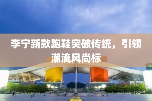 李寧新款跑鞋突破傳統(tǒng)，引領(lǐng)潮流風(fēng)尚標(biāo)