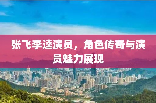張飛李逵演員，角色傳奇與演員魅力展現(xiàn)