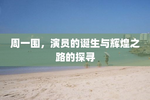 周一圍，演員的誕生與輝煌之路的探尋