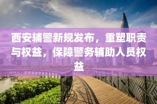 西安輔警新規(guī)發(fā)布，重塑職責與權(quán)益，保障警務輔助人員權(quán)益