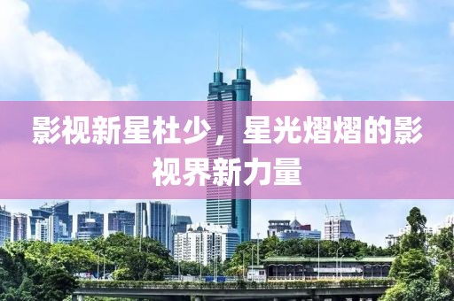 影視新星杜少，星光熠熠的影視界新力量