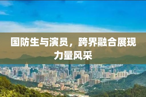 國防生與演員，跨界融合展現(xiàn)力量風(fēng)采