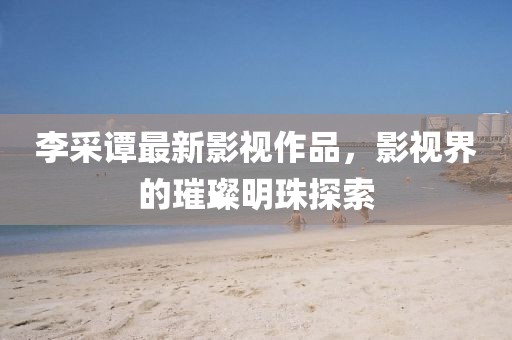 李采譚最新影視作品，影視界的璀璨明珠探索