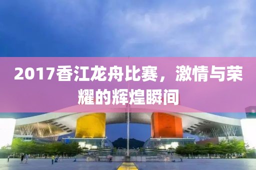 2017香江龍舟比賽，激情與榮耀的輝煌瞬間