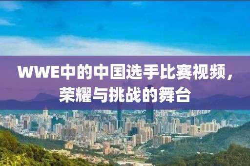 WWE中的中國選手比賽視頻，榮耀與挑戰(zhàn)的舞臺