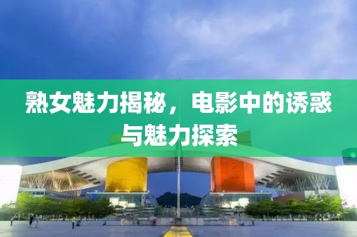 熟女魅力揭秘，電影中的誘惑與魅力探索