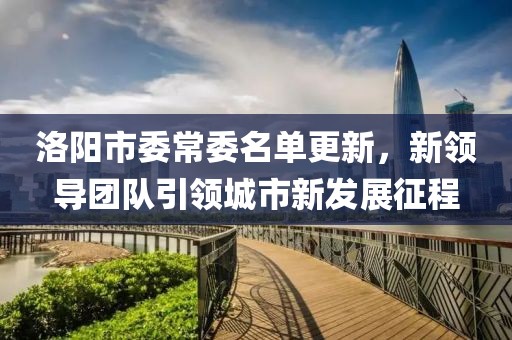 洛陽市委常委名單更新，新領(lǐng)導團隊引領(lǐng)城市新發(fā)展征程