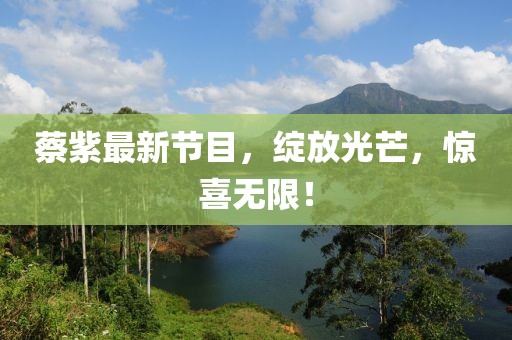 蔡紫最新節(jié)目，綻放光芒，驚喜無(wú)限！