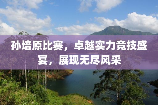 孫培原比賽，卓越實力競技盛宴，展現(xiàn)無盡風(fēng)采