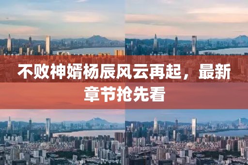 不敗神婿楊辰風(fēng)云再起，最新章節(jié)搶先看
