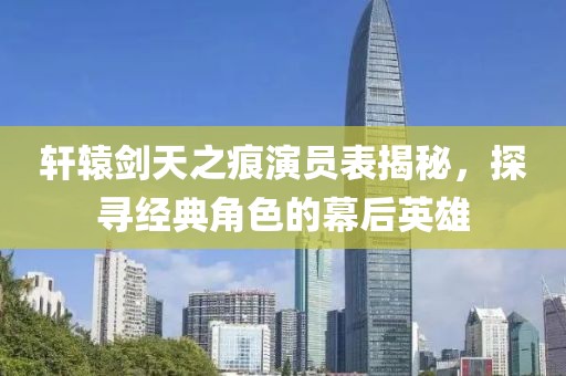軒轅劍天之痕演員表揭秘，探尋經(jīng)典角色的幕后英雄