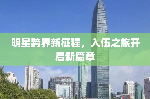 明星跨界新征程，入伍之旅開啟新篇章